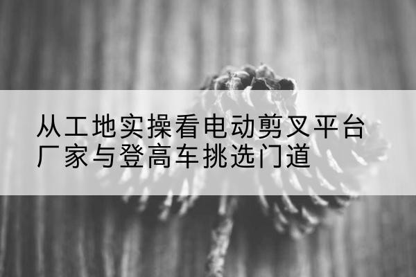 盘山电动剪叉升降平台厂家-从工地实操看电动剪叉平台厂家与登高车挑选门道