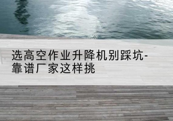 盘山剪叉式升降机厂家-选高空作业升降机别踩坑-靠谱厂家这样挑