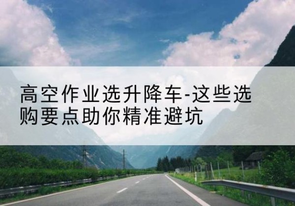 盘山升降车厂家-高空作业选升降车-这些选购要点助你*避坑